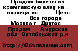 Продам билеты на кремлевскую ёлку на 29.12 пятница на 10.00 › Цена ­ 5 000 - Все города, Москва г. Другое » Продам   . Амурская обл.,Октябрьский р-н